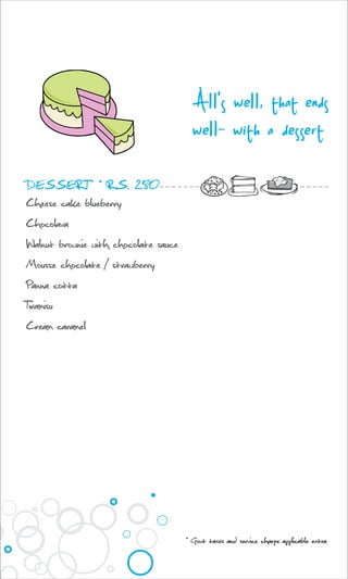 DESSERT * RS. 280
Cheese cake blueberry
Chocolava
Walnut brownie with chocolate sauce
Mousse chocolate / strawberry
Panna cotta
Tiramisu
Cream caramel
All's well, that ends
well- with a dessert
* Govt taxes and service charge applicable extra
 