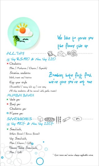 We like to serve you
the funny side up
Omelette
(Plain / Mushroom / Cheese / Spanish)
Station omelette
With toast and butter
Egg your style
(Scrambled / sunny side up / over easy
All the omelette will be served with garlic toast)
Vada pav
Burji pav
Omelette pav
Keema pav
ALL DAY
@ Veg RS.180 & Non Veg 220
Zombies hate fast food,
we're sure you're not one
Sandwich
(White Bread / Brown Bread)
Veg Sandwich
(Plain / Cheese / Grill)
Paneer Tikka Sandwich
(Plain / Grill)
SANDWICHES
@ Veg 180/- & Non Veg 220/-
* Govt taxes and service charge applicable extra
MUMBAI BANDI
 