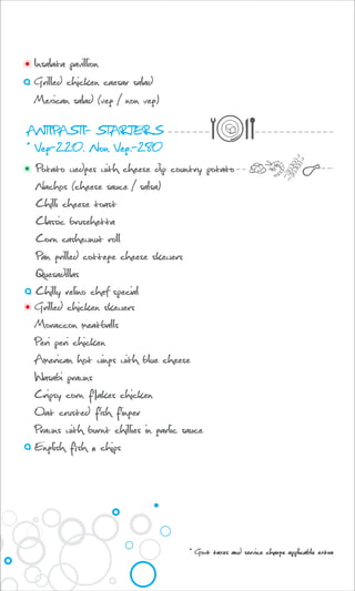 ANTIPASTI- STARTERS
* Veg-220. Non Veg.-280
Potato wedges with cheese dip country potato
Nachos (cheese sauce / salsa)
Chilli cheese toast
Classic brusehetta
Corn cashewnut roll
Pan grilled cottege cheese skewers
Quesadillas
Chilly relino chef special
Insalata pavillion
Grilled chicken caesar salad
Mexican salad (veg / non veg)
Grilled chicken skewers
Moraccon meatballs
Peri peri chicken
American hot wings with blue cheese
Wasabi prawns
Cripsy corn flakes chicken
Oat crusted fish finger
Prawns with burnt chillies in garlic sauce
English fish n chips
* Govt taxes and service charge applicable extra
 