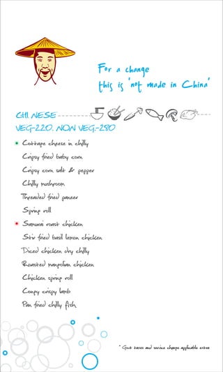 Cottage cheese in chilly
Cripsy fried baby corn
Cripsy corn salt & pepper
Chilly mushroom
Threaded fried paneer
Spring roll
Samurai roast chicken
Stir fried basil lemon chicken
Diced chicken dry chilly
Roasted mangolian chicken
Chicken spring roll
Congy crispy lamb
Pan fried chilly fish
CHI NESE
VEG-220. NON VEG.-280
For a change
this is 'not made in China’
* Govt taxes and service charge applicable extra
 