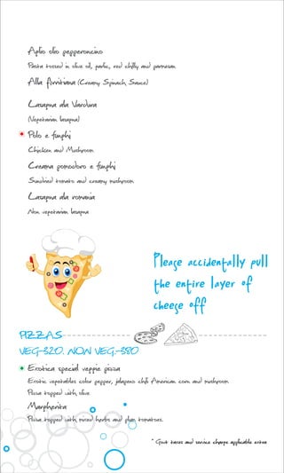 Aglio olio pepperoncino
Pasta tossed in olive oil, garlic, red chilly and parmesan
Alla firritiana (Creamy Spinach Sauce)
Lasagna ala Vardura
(Vegetarian lasagna)
Polo e funghi
Chicken and Mushroom
Creama pomodoro e funghi
Sundried tomato and creamy mushroom
Lasagna ala romania
Non vegetarian lasagna
Please accidentally pull
the entire layer of
cheese off
PIZZAS
VEG-320. NON VEG.-380
Exotica special veggie pizza
Exotic vegetables color pepper, jalapeno chili American corn and mushroom
Pizza topped with olive
Margherita
Pizza topped with mixed herbs and plum tomatoes.
* Govt taxes and service charge applicable extra
 