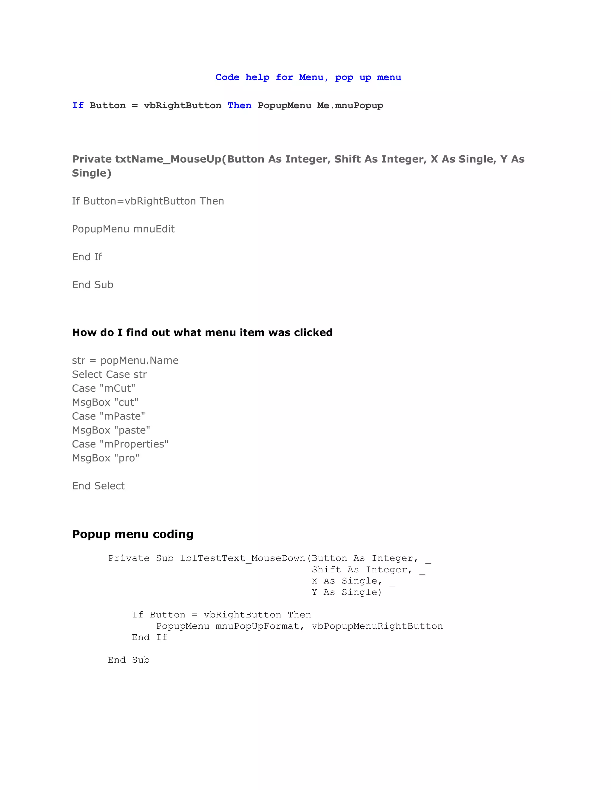 Code help for Menu, pop up menu

If Button = vbRightButton Then PopupMenu Me.mnuPopup




Private txtName_MouseUp(Button As Integer, Shift As Integer, X As Single, Y As
Single)

If Button=vbRightButton Then

PopupMenu mnuEdit

End If

End Sub



How do I find out what menu item was clicked

str = popMenu.Name
Select Case str
Case "mCut"
MsgBox "cut"
Case "mPaste"
MsgBox "paste"
Case "mProperties"
MsgBox "pro"

End Select



Popup menu coding

         Private Sub lblTestText_MouseDown(Button As Integer, _
                                           Shift As Integer, _
                                           X As Single, _
                                           Y As Single)

             If Button = vbRightButton Then
                 PopupMenu mnuPopUpFormat, vbPopupMenuRightButton
             End If

         End Sub
 