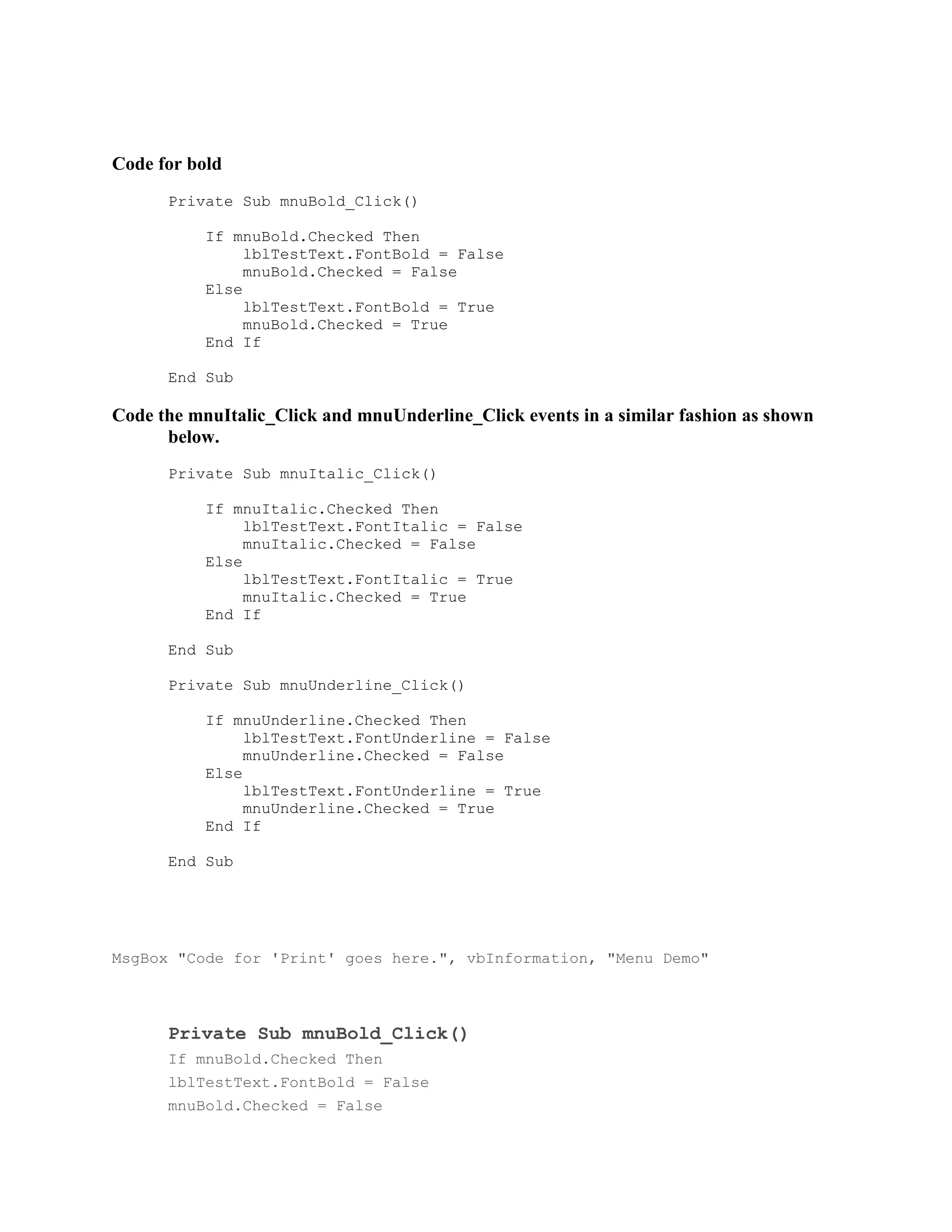Code for bold
      Private Sub mnuBold_Click()

           If mnuBold.Checked Then
                lblTestText.FontBold = False
                mnuBold.Checked = False
           Else
                lblTestText.FontBold = True
                mnuBold.Checked = True
           End If

      End Sub

Code the mnuItalic_Click and mnuUnderline_Click events in a similar fashion as shown
      below.
      Private Sub mnuItalic_Click()

           If mnuItalic.Checked Then
                lblTestText.FontItalic = False
                mnuItalic.Checked = False
           Else
                lblTestText.FontItalic = True
                mnuItalic.Checked = True
           End If

      End Sub

      Private Sub mnuUnderline_Click()

           If mnuUnderline.Checked Then
                lblTestText.FontUnderline = False
                mnuUnderline.Checked = False
           Else
                lblTestText.FontUnderline = True
                mnuUnderline.Checked = True
           End If

      End Sub




MsgBox "Code for 'Print' goes here.", vbInformation, "Menu Demo"



      Private Sub mnuBold_Click()
      If mnuBold.Checked Then
      lblTestText.FontBold = False
      mnuBold.Checked = False
 