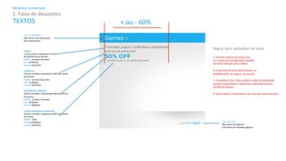 Modelos 
comerciais: 
1. 
Faixa 
de 
descontos 
TÍTULO 
do 
MENU: 
Não 
alterar 
sem 
aprovação 
dos 
responsáveis. 
Títulos: 
1 
(uma) 
Linha 
respeitando 
o 
limite 
de 
até 
60% 
da 
do 
banner. 
FAMILY: 
Gotham 
Rounded 
SIZE: 
18 
(Book) 
COLOR: 
#7D7D7D 
Sub>tulos: 
1(linha) 
Também 
respeitando 
60% 
dos 
limites 
do 
banner 
FAMILY: 
Gotham 
Rounded 
SIZE: 
14 
(Book) 
COLOR: 
#7D7D7D 
DESCONTOS 
e 
PREÇOS: 
1(linha) 
Também 
respeitando 
60% 
dos 
limites 
do 
banner. 
FAMILY: 
Gotham 
Rounded 
SIZE: 
30 
(Bold) 
COLOR: 
#00ADEF 
Textos 
ExplicaFvos 
e 
adicionais 
1(linha) 
Também 
respeitando 
60% 
dos 
limites 
do 
banner 
FAMILY: 
Arial 
SIZE: 
12 
(Regular) 
COLOR: 
#7D7D7D 
CALL 
ACTION: 
Não 
alterar 
posição 
do 
Call 
AcKon 
em 
hipótese 
alguma. 
+ 
ou 
-­‐ 
60% 
Regras 
para 
aplicações 
de 
texto 
1. 
O 
limite 
máximo 
de 
texto 
será 
as 
4 
linhas 
nas 
configurações 
padrão 
de 
texto 
indicada 
para 
o 
Menu. 
2. 
Cada 
linha 
de 
texto 
deve 
possuir 
no 
MÁXIMO 
60% 
da 
largura 
do 
banner. 
3. 
A 
sequência 
das 
linhas 
podem 
mudar 
de 
disposição 
Sempre 
respeitando 
e 
mantendo 
a 
uKlização 
da 
área 
de 
60% 
do 
banner. 
4. 
Nunca 
altere 
o 
tamanho 
ou 
as 
cores 
das 
linhas 
de 
texto. 
TEXTOS 
 