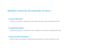 Modelos 
comerciais 
de 
exposição 
no 
menu: 
1. 
Faixa 
de 
descontos 
Expõe 
promoções 
e 
campanhas 
com 
faixas 
de 
descontos 
do 
departamento. 
2. 
Seleção 
de 
produtos 
Expõe 
promoções 
e 
campanhas 
com 
seleções 
de 
produtos 
do 
departamento. 
3. 
Plano 
de 
mídia 
(Prioridade) 
Expõe 
mídias 
de 
produtos 
negociados 
pelo 
plano 
de 
mída 
Submarino.com. 
 