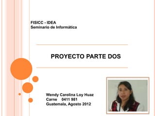 FISICC - IDEA
Seminario de Informática
PROYECTO PARTE DOS
Wendy Carolina Loy Huaz
Carne 0411 981
Guatemala, Agosto 2012
 