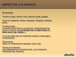 Se aconseja:
*Cocción al vapor, hervido, horno, plancha, parrilla, papillote.
*Usar con moderación: frituras, rebozados, rehogados, estofados,
guisos
*Condimentación :
Se pueden utilizar todos los condimentos, preferentemente los
suaves y limitar los picantes(Pueden dar un sabor fuerte a la
leche como el ajo, cebolla...)
*La sal se puede usar con moderación excepto si existe alguna
contraindicación.
*Edulcorantes :
Utilizar con moderación los naturales: azúcar, miel.
*Grasas de condimento :
Usar preferentemente el aceite de oliva, y con moderación
mantequilla,nata, mayonesa.
Se aconseja:
*Cocción al vapor, hervido, horno, plancha, parrilla, papillote.
*Usar con moderación: frituras, rebozados, rehogados, estofados,
guisos
*Condimentación :
Se pueden utilizar todos los condimentos, preferentemente los
suaves y limitar los picantes(Pueden dar un sabor fuerte a la
leche como el ajo, cebolla...)
*La sal se puede usar con moderación excepto si existe alguna
contraindicación.
*Edulcorantes :
Utilizar con moderación los naturales: azúcar, miel.
*Grasas de condimento :
Usar preferentemente el aceite de oliva, y con moderación
mantequilla,nata, mayonesa.
ASPECTOS CULINARIOSASPECTOS CULINARIOS
 