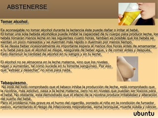 Tomar alcohol
Es aconsejable no tomar alcohol durante la lactancia éste puede dañar o irritar al bebé.
El tomar una sola bebida alcohólica puede inhibir la capacidad de tu cuerpo para producir leche, lo
bebés tomaran menos leche en las siguientes cuatro horas, tambien es posible que los bebés se
sientan un poco mareados y se duerman más rápido o duerman por menos tiempo.
Si se desea beber ocasionalmente es importante espera al menos dos horas antes de amamantar
a tu bebé para que el alcohol se disipe, asegúrate de beber agua, y de comer antes y después,
Esto disminuir la cantidad de alcohol en tu sangre y en tu leche.
El alcohol no se almacena en la leche materna, sino que los niveles
bajan y aumentan, tal como sucede en tu torrente sanguíneo. Por eso
que "extraer y desechar" no sirve para nada.
Tabaquiesmo
No está del todo comprobado que el tabaco inhiba la producción de leche, está comprobado que
la nicotina, más adictivo, pasa a la leche materna, pero no en niveles que puedan ser tóxicos para
el bebé. No obstante, está demostrado que el efecto de la nicotina produce irritabilidad y alteración
del sueño del bebé.
Pero el problema más grave es el humo del cigarrillo, poniedo al niño en la condición de fumador
pasivo, aumentando el riesgo de infecciones respiratorias, asma bronquial, muerte súbita y cáncer.
Tomar alcohol
Es aconsejable no tomar alcohol durante la lactancia éste puede dañar o irritar al bebé.
El tomar una sola bebida alcohólica puede inhibir la capacidad de tu cuerpo para producir leche, los
bebés tomaran menos leche en las siguientes cuatro horas, tambien es posible que los bebés se
sientan un poco mareados y se duerman más rápido o duerman por menos tiempo.
Si se desea beber ocasionalmente es importante espera al menos dos horas antes de amamantar
a tu bebé para que el alcohol se disipe, asegúrate de beber agua, y de comer antes y después,
Esto disminuir la cantidad de alcohol en tu sangre y en tu leche.
El alcohol no se almacena en la leche materna, sino que los niveles
bajan y aumentan, tal como sucede en tu torrente sanguíneo. Por eso
que "extraer y desechar" no sirve para nada.
Tabaquiesmo
No está del todo comprobado que el tabaco inhiba la producción de leche, está comprobado que
la nicotina, más adictivo, pasa a la leche materna, pero no en niveles que puedan ser tóxicos para
el bebé. No obstante, está demostrado que el efecto de la nicotina produce irritabilidad y alteración
del sueño del bebé.
Pero el problema más grave es el humo del cigarrillo, poniedo al niño en la condición de fumador
pasivo, aumentando el riesgo de infecciones respiratorias, asma bronquial, muerte súbita y cáncer.
ABSTENERSEABSTENERSE
 