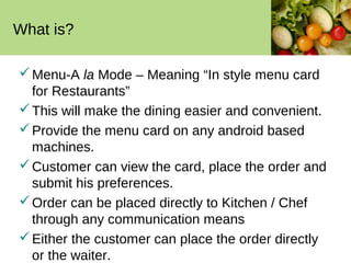 What is?

 Menu-A la Mode – Meaning “In style menu card
  for Restaurants”
 This will make the dining easier and convenient.
 Provide the menu card on any android based
  machines.
 Customer can view the card, place the order and
  submit his preferences.
 Order can be placed directly to Kitchen / Chef
  through any communication means
 Either the customer can place the order directly
  or the waiter.
 