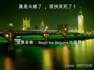 真是太絕了  ,  我快笑死了 ! 背景音樂： Begin the Beguine 比跟舞 Libura  2007/12/30 
