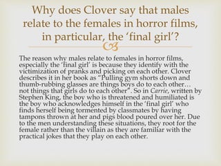
The reason why males relate to females in horror films,
especially the ‘final girl’ is because they identify with the
victimization of pranks and picking on each other. Clover
describes it in her book as “Pulling gym shorts down and
thumb-rubbing glasses are things boys do to each other…
not things that girls do to each other”. So in Carrie, written by
Stephen King, the boy who is threatened and humiliated is
the boy who acknowledges himself in the ‘final girl’ who
finds herself being tormented by classmates by having
tampons thrown at her and pigs blood poured over her. Due
to the men understanding these situations, they root for the
female rather than the villain as they are familiar with the
practical jokes that they play on each other.
Why does Clover say that males
relate to the females in horror films,
in particular, the ‘final girl’?
 
