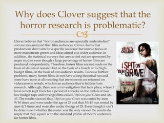 Clover believes that “horror audiences are especially understudied”
and are less analyzed then film audiences. Clover claims that
productions don’t aim for a specific audience but instead focus on
more mainstream genres and ideas aimed at a wider audience. In
addition, the statistical surveys that are carried out are sponsored by
major studios even though a large percentage of horror films are
produced independently. Therefore, horror films are not made on the
basis of statistical research but on the basis of a hunch or for high-
budget films, on the basis of test audience results. To cause further
problems, many horror films do not have a long theatrical run and
some have none at all meaning that investments are returned on
videocassette rentals, which is an audience that is hidden from
research. Although, there was an investigation that took place, where 3
local outlets kept track for a period of 4 weeks on the rentals of two
low budget rape and revenge films called I Spit on your Grave and Ms.
45. The results showed that I Spit on your Grave was rented by men
9/10 times and were under the age of 25 and that Ms.45 was rented by
men 4/5 times and were also under the age of 25. Even though it can’t
be determined whether the renter was the only viewer the results do
imply that they square with the standard profile of theatre audiences
for horror films.
Why does Clover suggest that the
horror research is problematic?
 