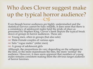 
Even though horror audiences are highly understudied and the
statistical surveys cannot be fully reliable, it does seem that there is
a consistency of adolescent males hold the pride of place as
presumed by Stephen King. Clover’s book depicts the typical break
down of groups in horror audiences. These are:
 Young men, often in groups (but also solo)
 Male-Female couples of various ages
 Solo “rogue males” (older men)
 A group of adolescent girls
Although, the proportions do vary depending on the subgenre to
the film, so the more mainstream the film, the more ‘normal’ the
audience. However, it does seem apparent that numbers of young
males remains consistent making them the obvious target audience
of horror fanzines.
Who does Clover suggest make
up the typical horror audience?
 
