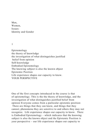 Men,
Women,
Issues:
Identity and Gender
1
Epistemology
the theory of knowledge
the investigation of what distinguishes justified
belief from opinion
Self-knowledge
Embodied Epistemology
The knowing subject is also the known object
Epistemic Position
Life experience shapes our capacity to know.
YOUR PERSPECTIVE
One of the first concepts introduced in the course is that
of epistemology. This is the the theory of knowledge, and the
investigation of what distinguishes justified belief from
opinion Everyone comes from a particular epistemic position:
There are things that they can know, and things that they
cannot; phenomena they are sensitive to and others they may not
recognize. Life experience shapes our capacity to know. There
is Embodied Epistemology – which indicates that the knowing
subject is also the known object and the Epistemic Position is
your perspective – our life experience shapes our capacity to
 