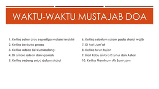WAKTU-WAKTU MUSTAJAB DOA
1. Ketika sahur atau sepertiga malam terakhir
2. Ketika berbuka puasa
3. Ketika adzan berkumandang
4. Di antara adzan dan iqamah
5. Ketika sedang sujud dalam shalat
6. Ketika sebelum salam pada shalat wajib
7. Di hari Jum’at
8. Ketika turun hujan
9. Hari Rabu antara Dzuhur dan Ashar
10. Ketika Meminum Air Zam-zam
 