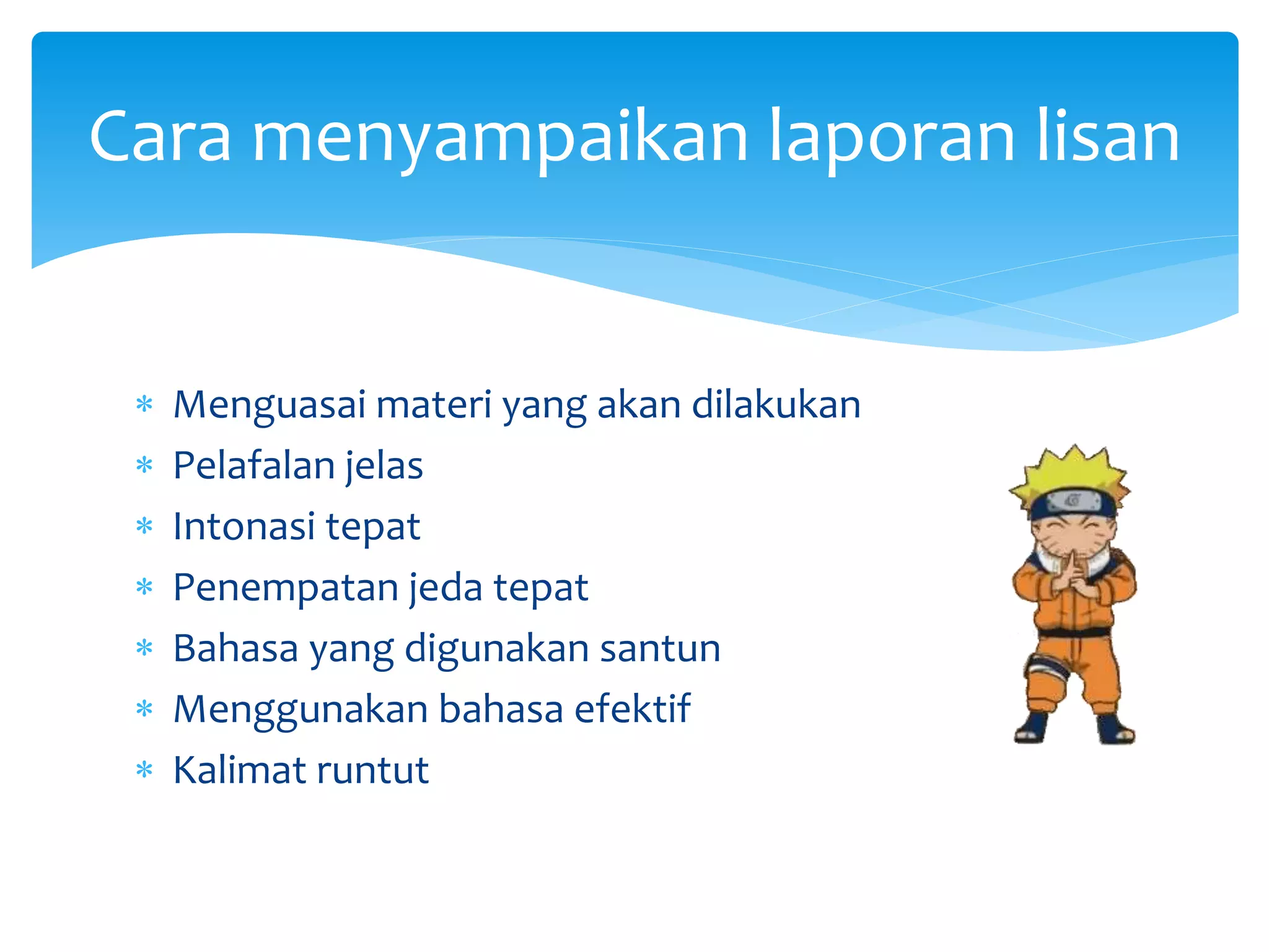  Menguasai materi yang akan dilakukan
 Pelafalan jelas
 Intonasi tepat
 Penempatan jeda tepat
 Bahasa yang digunakan santun
 Menggunakan bahasa efektif
 Kalimat runtut
Cara menyampaikan laporan lisan
 