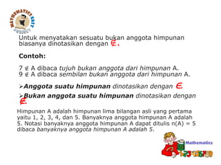Untuk menyatakan sesuatu bukan anggota himpunan
biasanya dinotasikan dengan ∉.
Contoh:
7 ∉ A dibaca tujuh bukan anggota dari himpunan A.
9 ∉ A dibaca sembilan bukan anggota dari himpunan A.
Anggota suatu himpunan dinotasikan dengan ∈.
Bukan anggota suatu himpunan dinotasikan dengan
∉.
Himpunan A adalah himpunan lima bilangan asli yang pertama
yaitu 1, 2, 3, 4, dan 5. Banyaknya anggota himpunan A adalah
5. Notasi banyaknya anggota himpunan A dapat ditulis n(A) = 5
dibaca banyaknya anggota himpunan A adalah 5.
 