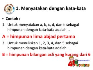 1. Menyatakan dengan kata-kata
• Contoh :
1. Untuk menyatakan a, b, c, d, dan e sebagai
himpunan dengan kata-kata adalah …
A = himpunan lima abjad pertama
2. Untuk menuliskan 1, 2, 3, 4, dan 5 sebagai
himpunan dengan kata-kata adalah …
B = himpunan bilangan asli yang kurang dari 6
 