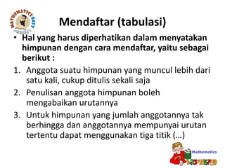 Mendaftar (tabulasi)
• Hal yang harus diperhatikan dalam menyatakan
himpunan dengan cara mendaftar, yaitu sebagai
berikut :
1. Anggota suatu himpunan yang muncul lebih dari
satu kali, cukup ditulis sekali saja
2. Penulisan anggota himpunan boleh
mengabaikan urutannya
3. Untuk himpunan yang jumlah anggotannya tak
berhingga dan anggotannya mempunyai urutan
tertentu dapat menggunakan tiga titik (…)
 