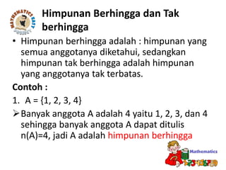 • Himpunan berhingga adalah : himpunan yang
semua anggotanya diketahui, sedangkan
himpunan tak berhingga adalah himpunan
yang anggotanya tak terbatas.
Contoh :
1. A = {1, 2, 3, 4}
Banyak anggota A adalah 4 yaitu 1, 2, 3, dan 4
sehingga banyak anggota A dapat ditulis
n(A)=4, jadi A adalah himpunan berhingga
Himpunan Berhingga dan Tak
berhingga
 