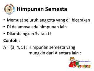 • Memuat seluruh anggota yang di bicarakan
• Di dalamnya ada himpunan lain
• Dilambangkan S atau U
Contoh :
A = {3, 4, 5} : Himpunan semesta yang
mungkin dari A antara lain :
Himpunan Semesta
 
