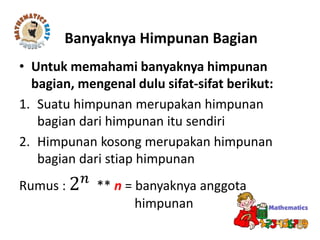 • Untuk memahami banyaknya himpunan
bagian, mengenal dulu sifat-sifat berikut:
1. Suatu himpunan merupakan himpunan
bagian dari himpunan itu sendiri
2. Himpunan kosong merupakan himpunan
bagian dari stiap himpunan
Rumus : 2 𝑛
** n = banyaknya anggota
himpunan
Banyaknya Himpunan Bagian
 