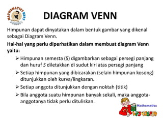 Himpunan dapat dinyatakan dalam bentuk gambar yang dikenal
sebagai Diagram Venn.
Hal-hal yang perlu diperhatikan dalam membuat diagram Venn
yaitu:
Himpunan semesta (S) digambarkan sebagai persegi panjang
dan huruf S diletakkan di sudut kiri atas persegi panjang
Setiap himpunan yang dibicarakan (selain himpunan kosong)
ditunjukkan oleh kurva/lingkaran.
Setiap anggota ditunjukkan dengan noktah (titik)
Bila anggota suatu himpunan banyak sekali, maka anggota-
anggotanya tidak perlu dituliskan.
DIAGRAM VENN
 