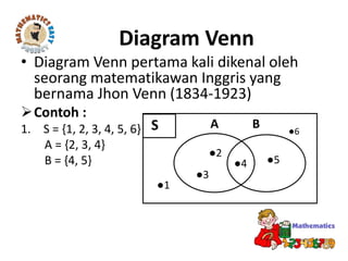 Diagram Venn
• Diagram Venn pertama kali dikenal oleh
seorang matematikawan Inggris yang
bernama Jhon Venn (1834-1923)
Contoh :
1. S = {1, 2, 3, 4, 5, 6}
A = {2, 3, 4}
B = {4, 5}
S ●6
●2
●5
●3
●4
●1
A B
 