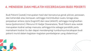 4. MENDIDIK DAN MELATIH KECERDASAN BUDI PEKERTI
Budi Pekerti (watak) merupakan hasil dari bersatunya gerak pikiran, perasaan,
dan kehendak atau kemauan, sehingga menimbulkan suatu tenaga atau
perpaduan antara cipta (kognitif) dan rasa (afektif), sehingga menghasilkan
karsa (psikomotor). Menurut Ki Hadjar Dewanatara, "Budi Pekerti atau watak
merupakan kodrat setiap manusia, sehingga kita sebagai pendidik perlu
memahami kodrat itu dan dapat mendampingi tumbuhnya kecakapan budi
pekerti murid dalam kegiatan-kegiatan pembelajaran yang dialaminya."
 
