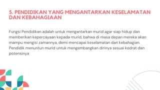 5. PENDIDIKAN YANG MENGANTARKAN KESELAMATAN
DAN KEBAHAGIAAN
Fungsi Pendidikan adalah untuk mengantarkan murid agar siap hidup dan
memberikan kepercayaan kepada murid, bahwa di masa depan mereka akan
mampu mengisi zamannya, demi mencapai keselamatan dan kebahagian.
Pendidik menuntun murid untuk mengembangkan dirinya sesuai kodrat dan
potensinya
 