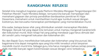RANGKUMAN REFLEKSI
Setelah kita mengikuti kegiatan pada Platform Merdeka Mengajar Pengembangan Diri
Pelatihan Mandiri Topik Merdeka Belajar, ternyata kita banyak mempelajari dan
memahami gagasan dan prinsip pendidikan berdasarkan pemikiran Ki Hajar
Dewantara, memahami untuk memfasilitasi murid agar tumbuh sesuai dengan
kodratnya, dan berusaha menerapkan pembelajaran yang memerdekakan murid.
Kita sadar, betapa besar efek yang ditimbulkan setelah menerapkan Merdeka
Mengajar. Banyak hal yang dapat kita temukan untuk mampu mengenali karakteristik
dan kebutuhan murid. Akan tetapi hal yang paling mendasar juga harus dimulai dari
diri sendiri yaitu mengenali kekuatan dan kelemahan diri.
Ibu dan Bapak Guru merefleksikan kekuatan dan kelemahan yang kita punyai, lalu
bagaimana kita dapat mengelola apa yang kita miliki tersebut untuk berperan
mendidik murid-murid kita. Sebagai guru, kita harus mengakui bahwa setiap peserta
didik memiliki banyak ragam keistimewaan sesuai dengan versi terbaiknya.
 