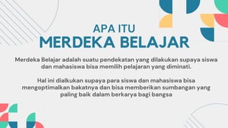 MERDEKA BELAJAR
Merdeka Belajar adalah suatu pendekatan yang dilakukan supaya siswa
dan mahasiswa bisa memilih pelajaran yang diminati.
Hal ini dialkukan supaya para siswa dan mahasiswa bisa
mengoptimalkan bakatnya dan bisa memberikan sumbangan yang
paling baik dalam berkarya bagi bangsa
APA ITU
 