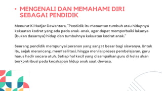 • MENGENALI DAN MEMAHAMI DIRI
SEBAGAI PENDIDIK
Menurut Ki Hadjar Dewantara, "Pendidik itu menuntun tumbuh atau hidupnya
kekuatan kodrat yang ada pada anak-anak, agar dapat memperbaiki lakunya
(bukan dasarnya) hidup dan tumbuhnya kekuatan kodrat anak."
Seorang pendidik mempunyai peranan yang sangat besar bagi siswanya. Untuk
itu, sejak merancang, memfasilitasi, hingga menilai proses pembelajaran, guru
harus hadir secara utuh. Setiap hal kecil yang disampaikan guru di kelas akan
berkontribusi pada kecakapan hidup anak saat dewasa.
 