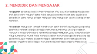 2. MENDIDIK DAN MENGAJAR
Pengajaran adalah suatu cara menyampaikan ilmu atau manfaat bagi hidup anak-
anak secara lahir maupun batin, maka pengajaran adalah salah satu bagian dari
pendidikan. Sama halnya dengan mengajar yang merupakan salah satu bagian dari
mendidik.
Pendidikan merupakan tempat menaburkan benih-benih kebudayaan yang hidup
dalam masyarakat sekaligus sebagai instrumen tumbuhnya unsur peradaban.
Menurut Ki Hadjar Dewantara, Pendidikan sebagai tuntunan, yaitu tuntunan dalam
hidup tumbuhnya murid, maka mendidik adalah menuntun segala kodrat yang ada
pada murid, agar mereka dapat mencapai keselamatan dan kebahagiaan yang
setinggi-tingginya, baik sebagai manusia maupun sebagai anggota masyarakat.
 