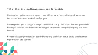 Trikon (Kontinuitas, Konvergensi, dan Konsentris
Kontinuitas : yaitu pengembangan pendidikan yang harus dilaksanakan secara
terus–menerus dan berkesinambungan
Konvergensi : yaitu pengembangan pendidikan yang dilakukan bisa mengambil dari
berbagai sumber dan disesuaikan dengan kebutuhan dan potensi yang kita miliki
sendiri
Konsentris : pengembangan pendidikan yang dilakukan harus tetap berdasarkan
kepribadian kita sendiri
 