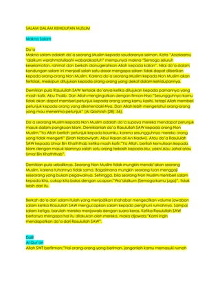 SALAM DALAM KEHIDUPAN MUSLIM
Makna Salam
Do‟a
Makna salam adalah do‟a seorang Muslim kepada saudaranya seiman. Kata “Assalaamu
„alaikum warahmatullaahi wabarakaatuh” mempunyai makna “Semoga seluruh
keselamatan, rahmat dan berkah dianugerahkan Allah kepada kalian”. Nilai do‟a dalam
kandungan salam ini menjadi salah satu dasar mengapa salam tidak dapat diberikan
kepada orang-orang Non Muslim. Karena do‟a seorang Muslim kepada Non Muslim akan
tertolak, meskipun ditujukan kepada orang-orang yang dekat dalam kehidupannya.
Demikian pula Rasulullah SAW tertolak do‟anya ketika ditujukan kepada pamannya yang
masih kafir, Abu Thalib. Dan Allah mengingatkan dengan firman-Nya:”Sesungguhnya kamu
tidak akan dapat memberi petunjuk kepada orang yang kamu kasihi, tetapi Allah memberi
petunjuk kepada orang yang dikehendaki-Nya. Dan Allah lebih mengetahui orang-orang
yang mau menerima petunjuk” (Al Qashash [28]: 56).
Do‟a seorang Muslim kepada Non Muslim adalah do‟a supaya mereka mendapat petunjuk
masuk dalam pangkuan Islam. Demikianlah do‟a Rasulullah SAW kepada orang Non
Muslim:”Ya Allah berilah petunjuk kepada kaumku, karena sesungguhnya mereka orang
yang tidak mengerti” (Sirah Nabawiyah, Abul Hasan ali An Nadwi). Atau do‟a Rasululah
SAW kepada Umar Bin Khaththab ketika masih kafir:”Ya Allah, berilah kemuliaan kepada
Islam dengan masuk Islamnya salah satu orang terkasih kepada-Mu, yakni Abu Jahal atau
Umar Bin Khaththab”.
Demikian pula sebaliknya. Seorang Non Muslim tidak mungkin mendo‟akan seorang
Muslim, karena tuhannya tidak sama. Bagaimana mungkin seorang tuan menggaji
seseorang yang bukan pegawainya. Sehingga, bila seorang Non Muslim memberi salam
kepada kita, cukup kita balas dengan ucapan:”Wa‟alaikum (Semoga kamu juga)”, tidak
lebih dari itu.
Berkah do‟a dari salam itulah yang menjadikan shahabat mengecilkan volume jawaban
salam ketika Rasulullah SAW mengucapkan salam kepada penghuni rumahnya. Sampai
salam ketiga, barulah mereka menjawab dengan suara keras. Ketika Rasulullah SAW
bertanya mengapa hal itu dilakukan oleh mereka, maka dijawab:”Kami ingin
mendapatkan do‟a dari Rasulullah SAW”.
Dalil
Al Qur‟an
Allah SWT berfirman:”Hai orang-orang yang beriman, janganlah kamu memasuki rumah
 