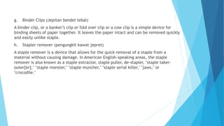 g. Binder Clips (Jepitan bendel tebal)
A binder clip, or a banker’s clip or fold over clip or a cow clip is a simple device for
binding sheets of paper together. It leaves the paper intact and can be removed quickly
and easily unlike staple.
h. Stapler remover (pengungkit kawat jepret)
A staple remover is a device that allows for the quick removal of a staple from a
material without causing damage. In American English-speaking areas, the staple
remover is also known as a staple extractor, staple puller, de-stapler, "staple taker-
outer[er]," "staple monster," "staple muncher," "staple serial killer," "jaws," or
"crocodile."
 