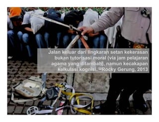 @iwanpranoto © 2013




Jalan keluar dari lingkaran setan kekerasan
   bukan tutorisasi moral (via jam pelajaran
 agama yang ditambah), namun kecakapan
    kalkulasi kognisi ~Rocky Gerung 2013
              kognisi. Rocky Gerung,
 