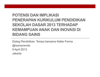 POTENSI DAN IMPLIKASI
PENERAPAN KURIKULUM PENDIDIKAN
SEKOLAH DASAR 2013 TERHADAP
KEMAMPUAN ANAK DAN INOVASI DI
BIDANG SAINS
Dialog Pendidikan: Tempo bersama Kalbe Farma
@iwanpranoto
9 April 2013
Jakarta
 