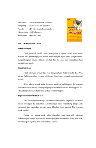 Judul buku : Menyiapkan Anak Jadi Juara
Pengarang : Amir Faisal dan Zulfanah
Penerbit : PT Elex Media Komputindo
Ukuran buku : 169 halaman ; -
Tahun terbit : Oktober 2008
Bab 1 : Bermodalkan Fitrah
Fitrah batiniyah
Fitrah batiniyah adalah suatu perwujudan keinginan setiap insan untuk
mencari cinta pertamanya yaitu Tuhan. Sudah menjadi tugas utama orangtua untuk
mengembangkan potensi ilahiyah tersebut dan itu yang akan menjadikan bayi
menjadi insan kamil.
Fitrah lahiriyah
Fitrah lahiriyah terbagi dua, rasa keingintahuan (bakat ilmiah) dan DNA
sukses. Pada tahun-tahun pertama kehidupan, fungsi motor sensorik manusia mulai
bekerja.
DNA sukses tampak pada dorongan motivasi mobilitasnya. Ia kerahkan
semua keberanian dan uji kemampuan yang melibatkan andrenalin pantang putus asa,
tidak ada kemarahan, kekecewaan, apalagi komentar negatif..
Tugas memelihara habitat anak
Pada tahun-tahun berikutnya, mereka mulai mengenali rangsangan emosional
bahkan meningkat ke intelektual. Kecerdasannya terus berkembang dengan cara
mengamati dan menirukan apa saja yang dilakukan orang dewasa. Dia berusaha
untuk mandiri.
Periode nol hingga tujuh tahun disepakati oleh para ahli psikologi
perkembangan sebagai masa tanam. Apapun yang kita tanamkan ke dalam otak anak,
positif ataupun negative akan diterima tanpa reserve.
 