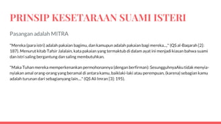 PRINSIP KESETARAAN SUAMI ISTERI
Pasangan adalah MITRA
"Mereka (para istri) adalah pakaian bagimu, dan kamupun adalah pakaian bagi mereka...," (QS al-Baqarah [2]:
187). Menurut kitab Tafsir Jalalain, kata pakaian yang termaktub di dalam ayat ini menjadi kiasan bahwa suami
dan istri saling bergantung dan saling membutuhkan.
"Maka Tuhan mereka memperkenankan permohonannya (dengan berfirman): SesungguhnyaAku tidak menyia-
nyiakan amal orang-orang yang beramal di antara kamu, baiklaki-laki atau perempuan, (karena) sebagian kamu
adalah turunan dari sebagianyang lain...." (QS Ali Imran [3]: 195).
 