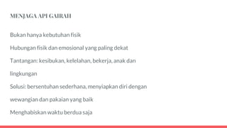 MENJAGA API GAIRAH
Bukan hanya kebutuhan fisik
Hubungan fisik dan emosional yang paling dekat
Tantangan: kesibukan, kelelahan, bekerja, anak dan
lingkungan
Solusi: bersentuhan sederhana, menyiapkan diri dengan
wewangian dan pakaian yang baik
Menghabiskan waktu berdua saja
 