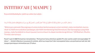 ISTITHO’AH { MAMPU }
RasulullahShallallaahu ‘alaihi wa sallam bersabda :
‫ا‬َ‫ي‬ََ‫َر‬‫ش‬ْ‫ع‬َ‫م‬َ‫اب‬َ‫ب‬َّ‫ش‬‫ال‬َ‫ن‬َ‫م‬ََ‫ع‬‫ا‬َ‫ط‬َ‫ت‬ْ‫س‬‫ا‬َُ‫م‬ُ‫ك‬ْ‫ن‬‫م‬ََ‫ة‬َ‫ء‬‫ا‬َ‫ب‬ْ‫ال‬َْ‫ج‬ َّ‫و‬ َ‫َز‬‫ت‬َ‫ي‬ْ‫ل‬َ‫ف‬،َُ‫ه‬َّ‫ن‬‫إ‬َ‫ف‬َ‫َض‬‫غ‬َ‫أ‬َ‫ر‬َ‫ص‬َ‫ب‬ْ‫ل‬‫ل‬َُ‫ن‬َ‫ص‬ْ‫ح‬َ‫أ‬ َ‫و‬َ‫ل‬َ‫ج‬ ْ‫ر‬َ‫ف‬ْ‫ل‬،َْ‫ن‬َ‫م‬ َ‫و‬َْ‫م‬َ‫ل‬َْ‫ع‬‫َط‬‫ت‬ْ‫س‬َ‫ي‬َ‫ْه‬‫ي‬َ‫ل‬َ‫ع‬َ‫ف‬َ‫م‬ ْ‫و‬َّ‫ص‬‫ال‬‫ب‬َُ‫ه‬َّ‫ن‬‫إ‬َ‫ف‬َُ‫ه‬َ‫ل‬َ‫اء‬َ‫ج‬‫و‬
“Wahai para pemuda! Barangsiapa di antara kalian berkemampuan untuk menikah, maka menikahlah, karena
nikah itu lebih menundukkan pandangan, dan lebih membentengi farji (kemaluan). Dan barangsiapa yang tidak
mampu, maka hendaklah ia shaum (puasa), karena shaum itu dapat membentengi dirinya.” (HR Bukhari, Muslim,
Tirmidzi, dan lainnya).
Pasal 7 ayat (1) UU Perkawinan menyebutkan, “Perkawinan hanya diizinkan apabila Pria dan wanita sudah mencapai umur 19
tahun.” ... Setelah dilakukan musyawarah mufakat, akhirnya mayoritas fraksi menyepakati batas usia perkawinan baik laki-laki
maupun perempuan minimal berusia 19 tahun.
 