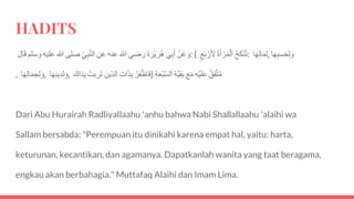 HADITS
َْ‫ن‬َ‫ع‬ َ‫و‬‫ي‬‫ب‬َ‫أ‬ََ‫ة‬ َ‫ْر‬‫ي‬ َ‫ر‬ُ‫ه‬‫رضي‬‫هللا‬‫عنه‬َ‫ن‬َ‫ع‬َ‫ي‬‫ب‬َّ‫ن‬‫ال‬‫صلى‬‫هللا‬‫عليه‬‫وسلم‬ََ‫ل‬‫ا‬َ‫ق‬ : ( َُ‫ح‬َ‫ك‬ْ‫ن‬ُ‫ت‬َُ‫ة‬َ‫أ‬ ْ‫ر‬َ‫م‬ْ‫ل‬َ‫ا‬َ‫ع‬َ‫ب‬ ْ‫ر‬َ‫ِل‬ : ‫ا‬َ‫ه‬‫ال‬َ‫م‬‫,ل‬ ‫ا‬َ‫ه‬‫ب‬َ‫س‬َ‫ح‬‫ل‬ َ‫و‬
, ‫ا‬َ‫ه‬‫ال‬َ‫م‬َ‫ج‬‫ل‬ َ‫,و‬ ‫ا‬َ‫ه‬‫ين‬‫د‬‫ل‬ َ‫,و‬ َْ‫ر‬َ‫ف‬ْ‫اظ‬َ‫ف‬َ‫ات‬َ‫ذ‬‫ب‬َ‫ين‬‫لد‬َ‫ا‬َْ‫ت‬َ‫ب‬‫ر‬َ‫ت‬ََ‫اك‬َ‫د‬َ‫ي‬ ) َ‫ق‬َ‫ف‬َّ‫ت‬ُ‫م‬َ‫ْه‬‫ي‬َ‫ل‬َ‫ع‬ََ‫ع‬َ‫م‬َ‫َّة‬‫ي‬‫ق‬َ‫ب‬َ‫ة‬َ‫ع‬ْ‫ب‬َّ‫س‬‫ل‬َ‫ا‬
Dari Abu Hurairah Radliyallaahu 'anhu bahwa Nabi Shallallaahu 'alaihi wa
Sallam bersabda: "Perempuan itu dinikahi karena empat hal, yaitu: harta,
keturunan, kecantikan, dan agamanya. Dapatkanlah wanita yang taat beragama,
engkau akan berbahagia." Muttafaq Alaihi dan Imam Lima.
 