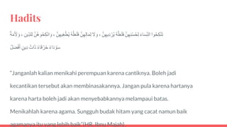 Hadits
‫وا‬ُ‫ح‬‫ك‬ْ‫ن‬َ‫ت‬ََ‫ء‬‫ا‬َ‫س‬‫الن‬ََّ‫ن‬‫ه‬‫ن‬ْ‫س‬ُ‫ح‬‫ل‬َُ‫ه‬َّ‫ل‬َ‫ع‬َ‫ل‬َ‫ف‬ََّ‫ن‬‫يه‬‫د‬ ْ‫ر‬ُ‫ي‬،ََ‫ل‬ َ‫و‬ََّ‫ن‬‫ه‬‫ال‬َ‫م‬‫ل‬َُ‫ه‬َّ‫ل‬َ‫ع‬َ‫ل‬َ‫ف‬ََّ‫ن‬‫يه‬‫غ‬ْ‫ط‬ُ‫ي‬،ََّ‫ن‬ُ‫ه‬‫و‬ُ‫ح‬‫ك‬ْ‫ن‬‫ا‬ َ‫و‬َ‫ين‬‫لد‬‫ل‬،َ‫ة‬َ‫م‬َ َ‫ِل‬ َ‫و‬
َُ‫ء‬‫ا‬َ‫د‬ ْ‫و‬َ‫س‬َُ‫ء‬‫ا‬َ‫ق‬ ْ‫َر‬‫خ‬َُ‫ات‬َ‫ذ‬َ‫ين‬‫د‬َُ‫ل‬َ‫ض‬ْ‫ف‬َ‫أ‬
“Janganlah kalian menikahi perempuan karena cantiknya. Boleh jadi
kecantikan tersebut akan membinasakannya. Jangan pula karena hartanya
karena harta boleh jadi akan menyebabkannya melampaui batas.
Menikahlah karena agama. Sungguh budak hitam yang cacat namun baik
agamanya itu yang lebih baik”(HR. Ibnu Majah).
 