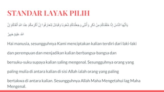 STANDAR LAYAK PILIH
‫ا‬َ‫ه‬‫ي‬َ‫أ‬‫ا‬َ‫ي‬َُ‫اس‬َّ‫ن‬‫ال‬‫ا‬َّ‫ن‬‫إ‬َْ‫م‬ُ‫ك‬‫َا‬‫ن‬ْ‫ق‬َ‫ل‬َ‫خ‬َْ‫ن‬‫م‬َ‫ر‬َ‫ك‬َ‫ذ‬‫ى‬َ‫ث‬ْ‫ن‬ُ‫أ‬ َ‫و‬َْ‫م‬ُ‫ك‬‫َا‬‫ن‬ْ‫ل‬َ‫ع‬َ‫ج‬ َ‫و‬‫ا‬ً‫ب‬‫و‬ُ‫ع‬ُ‫ش‬ََ‫ب‬َ‫ق‬ َ‫و‬ََ‫ل‬ِ‫ا‬‫وا‬ُ‫ف‬ َ‫ار‬َ‫ع‬َ‫ت‬‫ل‬ََّ‫ن‬‫إ‬َْ‫م‬ُ‫ك‬َ‫م‬ َ‫ر‬ْ‫ك‬َ‫أ‬ََ‫د‬ْ‫ن‬‫ع‬ََّ‫اّلل‬َْ‫م‬ُ‫ك‬‫ا‬َ‫ق‬ْ‫ت‬َ‫أ‬ََّ‫ن‬‫إ‬
ََ َّ‫اّلل‬َ‫يم‬‫ل‬َ‫ع‬َ‫ير‬‫َب‬‫خ‬
Hai manusia, sesungguhnya Kami menciptakan kalian terdiri dari laki-laki
dan perempuan dan menjadikan kalian berbangsa-bangsa dan
bersuku-suku supaya kalian saling mengenal. Sesungguhnya orang yang
paling mulia di antara kalian di sisi Allah ialah orang yang paling
bertakwa di antara kalian. Sesungguhnya Allah Maha Mengetahui lag Maha
Mengenal.
 
