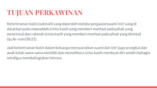 TUJUAN PERKAWINAN
Ketentraman batin (sakinah) yang diperoleh melalui pergaulansuami-istri yang di
dasarkan pada mawaddah (cinta-kasih yang memberi manfaat pada pihak yang
mencintai) dan rahmah (cinta kasih yang memberi manfaat pada pihak yang dicintai)
(qs.Ar-rum/30:21).
Jadi ketentraman batin dalam keluarga mensyaratkan suami dan istri juga orangtua dan
anak kelak sama-sama memiliki dan memelihara cinta-kasih membuat diri sendiri bahagia
sekaligus membahagiakan lainnya.
 