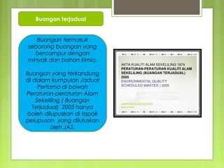 Buangan terjadual
Buangan termasuk
sebarang buangan yang
bercampur dengan
minyak dan bahan kimia.
Buangan yang terkandung
di dalam kumpulan Jadual
Pertama di bawah
Peraturan-peraturan Alam
Sekeliling ( Buangan
Terjadual) 2005 hanya
boleh dilupuskan di tapak
pelupusan yang diluluskan
oleh JAS.
 