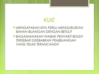 KUIZ
 MENGAPAKAH KITA PERLU MENGURUSKAN
BAHAN BUANGAN DENGAN BETUL?
 BAGAIMANAKAH WABAK PENYAKIT BOLEH
TERSEBAR DISEBABKAN PEMBUANGAN
YANG TIDAK TERANCANG?
 