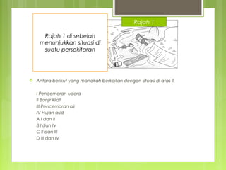  Antara berikut yang manakah berkaitan dengan situasi di atas ?
I Pencemaran udara
II Banjir kilat
III Pencemaran air
IV Hujan asid
A I dan II
B I dan IV
C II dan III
D III dan IV
Rajah 1 di sebelah
menunjukkan situasi di
suatu persekitaran
Rajah 1
 